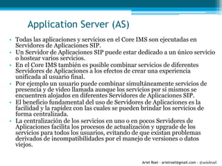 Ariel Roel – arielroel@gmail.com - @arielroel
Application Server (AS)
• Todas las aplicaciones y servicios en el Core IMS son ejecutadas en
Servidores de Aplicaciones SIP.
• Un Servidor de Aplicaciones SIP puede estar dedicado a un único servicio
o hostear varios servicios.
• En el Core IMS también es posible combinar servicios de diferentes
Servidores de Aplicaciones a los efectos de crear una experiencia
unificada al usuario final.
• Por ejemplo un usuario puede combinar simultáneamente servicios de
presencia y de video llamada aunque los servicios por si mismos se
encuentren alojados en diferentes Servidores de Aplicaciones SIP.
• El beneficio fundamental del uso de Servidores de Aplicaciones es la
facilidad y la rapidez con las cuales se pueden brindar los servicios de
forma centralizada.
• La centralización de los servicios en uno o en pocos Servidores de
Aplicaciones facilita los procesos de actualización y upgrade de los
servicios para todos los usuarios, evitando de que existan problemas
derivados de incompatibilidades por el manejo de versiones o datos
viejos.
 
