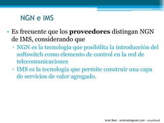 Ariel Roel – arielroel@gmail.com - @arielroel
NGN e IMS
• Es frecuente que los proveedores distingan NGN
de IMS, considerando que
▫ NGN es la tecnología que posibilita la introducción del
softswitch como elemento de control en la red de
telecomunicaciones
▫ IMS es la tecnología que permite construir una capa
de servicios de valor agregado.
 