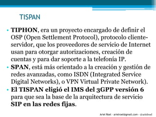 Ariel Roel – arielroel@gmail.com - @arielroel
TISPAN
• TIPHON, era un proyecto encargado de definir el
OSP (Open Settlement Protocol), protocolo cliente-
servidor, que los proveedores de servicio de Internet
usan para otorgar autorizaciones, creación de
cuentas y para dar soporte a la telefonía IP.
• SPAN, está más orientado a la creación y gestión de
redes avanzadas, como ISDN (Integrated Service
Digital Networks), o VPN Virtual Private Network).
• El TISPAN eligió el IMS del 3GPP versión 6
para que sea la base de la arquitectura de servicio
SIP en las redes fijas.
 