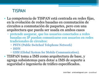 Ariel Roel – arielroel@gmail.com - @arielroel
TISPAN
• La competencia de TISPAN está centrada en redes fijas,
en la evolución de redes basadas en conmutación de
circuitos a conmutación de paquetes, pero con una
arquitectura que pueda ser usada en ambos casos
▫ pretende asegurar, que los usuarios conectados a redes
basadas en IP puedan comunicarse con usuarios en redes
tradicionales de circuitos:
 PSTN (Public Switched Telephone Network)
 ISDN
 GSM (Global System for Mobile Communication).
• TISPAN toma a IMS como arquitectura de base, y
agrega subsistemas para dotar a IMS de soporte a
seguridad e ingeniería de tráfico especificados.
 