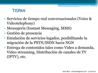 Ariel Roel – arielroel@gmail.com - @arielroel
TISPAN
• Servicios de tiempo real conversacionales (Voice &
Videotelephony)
• Mensajería (Instant Messaging, MMS)
• Gestión de presencia
• Emulación de servicios legados, posibilitando la
migración de la PSTN/ISDN hacia NGN
• Entrega de contenidos tales como Video a demanda,
Video streaming, Distribución de canales de TV
(IPTV), etc.
 