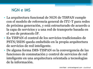 Ariel Roel – arielroel@gmail.com - @arielroel
NGN e IMS
• La arquitectura funcional de NGN de TISPAN cumple
con el modelo de referencia general de ITU-T para redes
de próxima generación, y está estructurado de acuerdo a
la capa de servicios y a una red de transporte basada en
el uso de protocolo IP.
• En TISPAN el control de los servicios tradicionales de
PSTN/ISDN queda embebido en la propia arquitectura
de servicios de red inteligente.
• De alguna forma IMS-TISPAN es la convergencia de las
funciones de conmutación y control de servicios de red
inteligente en una arquitectura orientada a tecnologías
de la información.
 