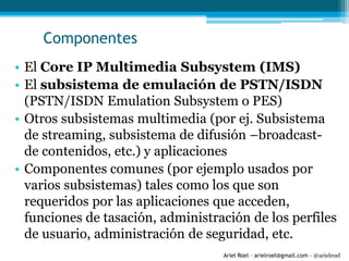 Ariel Roel – arielroel@gmail.com - @arielroel
Componentes
• El Core IP Multimedia Subsystem (IMS)
• El subsistema de emulación de PSTN/ISDN
(PSTN/ISDN Emulation Subsystem o PES)
• Otros subsistemas multimedia (por ej. Subsistema
de streaming, subsistema de difusión –broadcast-
de contenidos, etc.) y aplicaciones
• Componentes comunes (por ejemplo usados por
varios subsistemas) tales como los que son
requeridos por las aplicaciones que acceden,
funciones de tasación, administración de los perfiles
de usuario, administración de seguridad, etc.
 