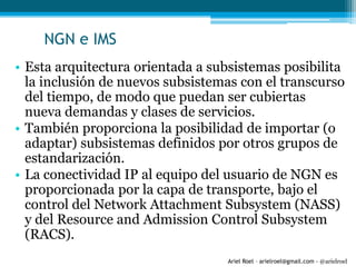 Ariel Roel – arielroel@gmail.com - @arielroel
NGN e IMS
• Esta arquitectura orientada a subsistemas posibilita
la inclusión de nuevos subsistemas con el transcurso
del tiempo, de modo que puedan ser cubiertas
nueva demandas y clases de servicios.
• También proporciona la posibilidad de importar (o
adaptar) subsistemas definidos por otros grupos de
estandarización.
• La conectividad IP al equipo del usuario de NGN es
proporcionada por la capa de transporte, bajo el
control del Network Attachment Subsystem (NASS)
y del Resource and Admission Control Subsystem
(RACS).
 
