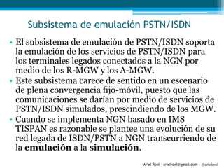 Ariel Roel – arielroel@gmail.com - @arielroel
Subsistema de emulación PSTN/ISDN
• El subsistema de emulación de PSTN/ISDN soporta
la emulación de los servicios de PSTN/ISDN para
los terminales legados conectados a la NGN por
medio de los R-MGW y los A-MGW.
• Este subsistema carece de sentido en un escenario
de plena convergencia fijo-móvil, puesto que las
comunicaciones se darían por medio de servicios de
PSTN/ISDN simulados, prescindiendo de los MGW.
• Cuando se implementa NGN basado en IMS
TISPAN es razonable se plantee una evolución de su
red legada de ISDN/PSTN a NGN transcurriendo de
la emulación a la simulación.
 