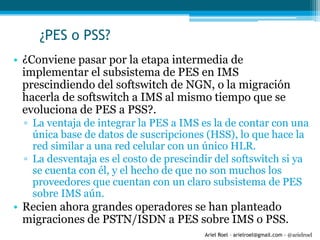 Ariel Roel – arielroel@gmail.com - @arielroel
¿PES o PSS?
• ¿Conviene pasar por la etapa intermedia de
implementar el subsistema de PES en IMS
prescindiendo del softswitch de NGN, o la migración
hacerla de softswitch a IMS al mismo tiempo que se
evoluciona de PES a PSS?.
▫ La ventaja de integrar la PES a IMS es la de contar con una
única base de datos de suscripciones (HSS), lo que hace la
red similar a una red celular con un único HLR.
▫ La desventaja es el costo de prescindir del softswitch si ya
se cuenta con él, y el hecho de que no son muchos los
proveedores que cuentan con un claro subsistema de PES
sobre IMS aún.
• Recien ahora grandes operadores se han planteado
migraciones de PSTN/ISDN a PES sobre IMS o PSS.
 