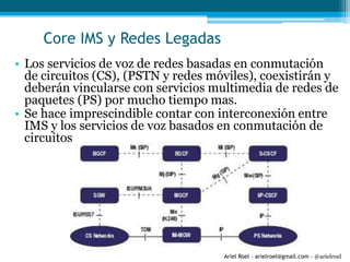 Ariel Roel – arielroel@gmail.com - @arielroel
Core IMS y Redes Legadas
• Los servicios de voz de redes basadas en conmutación
de circuitos (CS), (PSTN y redes móviles), coexistirán y
deberán vincularse con servicios multimedia de redes de
paquetes (PS) por mucho tiempo mas.
• Se hace imprescindible contar con interconexión entre
IMS y los servicios de voz basados en conmutación de
circuitos
 