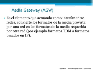 Ariel Roel – arielroel@gmail.com - @arielroel
Media Gateway (MGW)
• Es el elemento que actuando como interfaz entre
redes, convierte los formatos de la media provista
por una red en los formatos de la media requerida
por otra red (por ejemplo formatos TDM a formatos
basados en IP).
 
