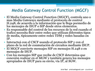 Ariel Roel – arielroel@gmail.com - @arielroel
Media Gateway Control Function (MGCF)
• El Media Gateway Control Function (MGCF), controla uno o
mas Media Gateways mediante el protocolo de control
H.248, de acuerdo a la información que le llega pormedio de
los mensajes de ISUP o SIP desde otros elementos.
• Es responsable del control de los recursos de la red cuando el
trafico necesita fluir entre redes que utilizan diferentes tipos
de media, típicamente entre redes TDM y redes basadas en
IP.
• Interactuá con el CSCF usando el protocolo SIP y con el
plano de la red de conmutación de circuitos mediante ISUP.
• El MGCF convierte mensajes SIP en mensajes H.248 o en
mensajes de ISUP.
• Con los mensajes SIP que recibe de CSCF determina que
conexión realizar en el MGW y también genera los mensajes
apropiados de ISUP para su envío, vía IP, al SGW.
 