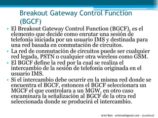 Ariel Roel – arielroel@gmail.com - @arielroel
Breakout Gateway Control Function
(BGCF)
• El Breakout Gateway Control Function (BGCF), es el
elemento que decide como enrutar una sesión de
telefonía iniciada por un usuario IMS y destinada para
una red basada en conmutación de circuitos.
• La red de conmutación de circuitos puede ser cualquier
red legada, PSTN o cualquier otra wireless como GSM.
• El BGCF define la red por la cual se realiza el
intercambio de la sesión de telefonía originada en el
usuario IMS.
• Si el intercambio debe ocurrir en la misma red donde se
encuentra el BGCF, entonces el BGCF seleccionara un
MGCF el que controlara a un MGW, en otro caso
encaminara la señalización al BGCF de la otra red
seleccionada donde se producirá el intercambio.
 
