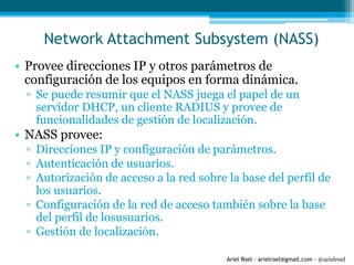 Ariel Roel – arielroel@gmail.com - @arielroel
Network Attachment Subsystem (NASS)
• Provee direcciones IP y otros parámetros de
configuración de los equipos en forma dinámica.
▫ Se puede resumir que el NASS juega el papel de un
servidor DHCP, un cliente RADIUS y provee de
funcionalidades de gestión de localización.
• NASS provee:
▫ Direcciones IP y configuración de parámetros.
▫ Autenticación de usuarios.
▫ Autorización de acceso a la red sobre la base del perfil de
los usuarios.
▫ Configuración de la red de acceso también sobre la base
del perfil de losusuarios.
▫ Gestión de localización.
 