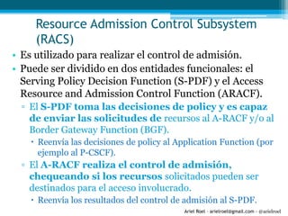Ariel Roel – arielroel@gmail.com - @arielroel
Resource Admission Control Subsystem
(RACS)
• Es utilizado para realizar el control de admisión.
• Puede ser dividido en dos entidades funcionales: el
Serving Policy Decision Function (S-PDF) y el Access
Resource and Admission Control Function (ARACF).
▫ El S-PDF toma las decisiones de policy y es capaz
de enviar las solicitudes de recursos al A-RACF y/o al
Border Gateway Function (BGF).
 Reenvía las decisiones de policy al Application Function (por
ejemplo al P-CSCF).
▫ El A-RACF realiza el control de admisión,
chequeando si los recursos solicitados pueden ser
destinados para el acceso involucrado.
 Reenvía los resultados del control de admisión al S-PDF.
 