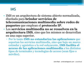 Ariel Roel – arielroel@gmail.com - @arielroel
IMS
• IMS es un arquitectura de sistema abierto normalizada,
diseñada para brindar servicios de
telecomunicaciones multimedia sobre redes de
paquetes que emplean el protocolo IP.
• Los servicios multimedia no se resuelven en la
arquitectura IMS, sino que los mismos se desarrollan
en una capa superior.
▫ Por lo tanto IMS no estandariza las aplicaciones que
soportan los servicios multimedia, sino que bajo un marco
estándar y agnóstico a la red subyacente, IMS facilita el
acceso de las aplicaciones multimedia a los distintos
tipos de terminales y tecnologías de acceso (sean fijos o
móviles).
 