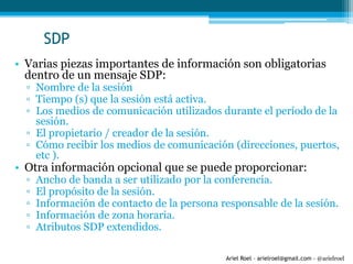 Ariel Roel – arielroel@gmail.com - @arielroel
SDP
• Varias piezas importantes de información son obligatorias
dentro de un mensaje SDP:
▫ Nombre de la sesión
▫ Tiempo (s) que la sesión está activa.
▫ Los medios de comunicación utilizados durante el período de la
sesión.
▫ El propietario / creador de la sesión.
▫ Cómo recibir los medios de comunicación (direcciones, puertos,
etc ).
• Otra información opcional que se puede proporcionar:
▫ Ancho de banda a ser utilizado por la conferencia.
▫ El propósito de la sesión.
▫ Información de contacto de la persona responsable de la sesión.
▫ Información de zona horaria.
▫ Atributos SDP extendidos.
 