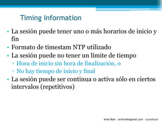 Ariel Roel – arielroel@gmail.com - @arielroel
Timing Information
• La sesión puede tener uno o más horarios de inicio y
fin
• Formato de timestam NTP utilizado
• La sesión puede no tener un límite de tiempo
▫ Hora de inicio sin hora de finalización, o
▫ No hay tiempo de inicio y final
• La sesión puede ser continua o activa sólo en ciertos
intervalos (repetitivos)
 
