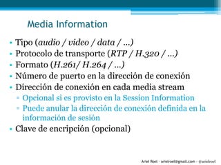 Ariel Roel – arielroel@gmail.com - @arielroel
Media Information
• Tipo (audio / video / data / ...)
• Protocolo de transporte (RTP / H.320 / ...)
• Formato (H.261/ H.264 / ...)
• Número de puerto en la dirección de conexión
• Dirección de conexión en cada media stream
▫ Opcional si es provisto en la Session Information
▫ Puede anular la dirección de conexión definida en la
información de sesión
• Clave de encripción (opcional)
 