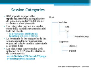 Ariel Roel – arielroel@gmail.com - @arielroel
Session Categories
• SDP soporta supports the
opcionalmente la categorizacion
de las sesiones a través del uso de
atributos a nivel de sesión
• Las categorías pueden ser usadas
como base para filtrar anuncios del
lado del cliente
▫ El a=keywds: atributo es
también útil para el filtrado
• La jerarquía de las categorías de las
sesiones pueden ser usados para
organizar la información presentada
al usuario final
• Los siguientes son ejemplos de la
notación de SDP para los atributos
de las categorías
a=cat:Noticias.TN.PrendeYApaga
a=cat:Deportes.Basquet
Root
Noticias
Deportes
A24
TN
PrendeYApaga
Básquet
Fútbol
 