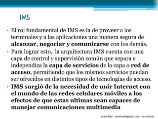 Ariel Roel – arielroel@gmail.com - @arielroel
IMS
• El rol fundamental de IMS es la de proveer a los
terminales y a las aplicaciones una manera segura de
alcanzar, negociar y comunicarse con los demás.
• Para lograr esto, la arquitectura IMS cuenta con una
capa de control y supervisión común que separa e
independiza la capa de servicios de la capa o red de
acceso, permitiendo que los mismos servicios puedan
ser ofrecidos en distintos tipos de tecnologías de acceso.
• IMS surgió de la necesidad de unir Internet con
el mundo de las redes celulares móviles a los
efectos de que estas ultimas sean capaces de
manejar comunicaciones multimedia
 