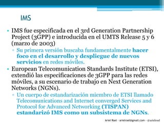 Ariel Roel – arielroel@gmail.com - @arielroel
IMS
• IMS fue especificada en el 3rd Generation Partnership
Project (3GPP) e introducida en el UMTS Release 5 y 6
(marzo de 2003)
▫ Su primera versión buscaba fundamentalmente hacer
foco en el desarrollo y despliegue de nuevos
servicios en redes móviles.
• European Telecomunication Standards Institute (ETSI),
extendió las especificaciones de 3GPP para las redes
móviles, a su escenario de trabajo en Next Generation
Networks (NGNs).
▫ Un cuerpo de estandarización miembro de ETSI llamado
Telecomunications and Internet converged Services and
Protocol for Advanced Networking (TISPAN)
estandarizó IMS como un subsistema de NGNs.
 