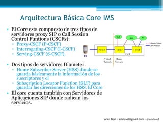 Ariel Roel – arielroel@gmail.com - @arielroel
• El Core esta compuesto de tres tipos de
servidores proxy SIP o Call Session
Control Funtions (CSCFs):
▫ Proxy-CSCF (P-CSCF)
▫ Interrogating-CSCF (I-CSCF)
▫ Serving-CSCF (S-CSCF),
• Dos tipos de servidores Diameter:
▫ Home Subscriber Server (HSS) donde se
guarda básicamente la información de los
suscriptores y el
▫ Subscription Locator Function (SLF) para
guardar las direcciones de los HSS. El Core
• El core cuenta también con Servidores de
Aplicaciones SIP donde radican los
servicios.
Arquitectura Básica Core IMS
 