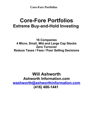 Core-Fore Portfolios



    Core-Fore Portfolios
Extreme Buy-and-Hold Investing


              16 Companies
 4 Micro, Small, Mid and Large Cap Stocks
              Zero Turnover
Reduce Taxes / Fees / Poor Selling Decisions




            Will Ashworth
    Ashworth Information.com
washworth@ashworthinformation.com
         (416) 486-1441
 