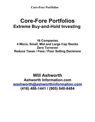 Core-Fore Portfolios



    Core-Fore Portfolios
Extreme Buy-and-Hold Investing


              16 Companies
 4 Micro, Small, Mid and Large Cap Stocks
              Zero Turnover
Reduce Taxes / Fees / Poor Selling Decisions




            Will Ashworth
     Ashworth Information.com
washworth@ashworthinformation.com
   (416) 486-1441 / (905) 840-8484
 