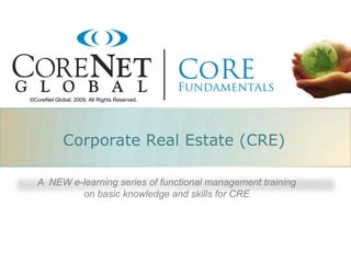 ©CoreNet Global, 2009, All Rights Reserved.




             Corporate Real Estate (CRE)

   A NEW e-learning series of functional management training
           on basic knowledge and skills for CRE
 