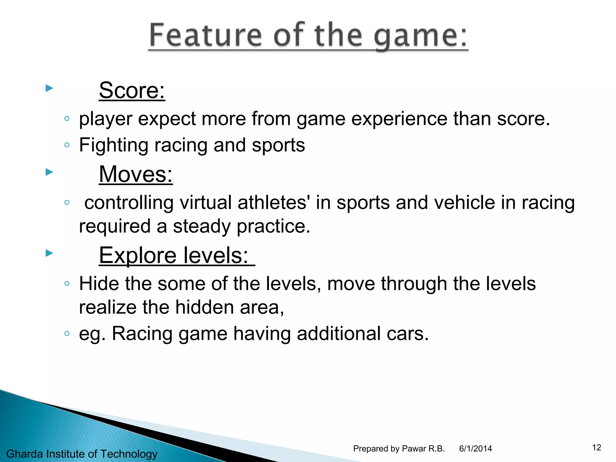  Score:
◦ player expect more from game experience than score.
◦ Fighting racing and sports
 Moves:
◦ controlling virtual athletes' in sports and vehicle in racing
required a steady practice.
 Explore levels:
◦ Hide the some of the levels, move through the levels
realize the hidden area,
◦ eg. Racing game having additional cars.
6/1/2014 12Prepared by Pawar R.B.
Gharda Institute of Technology
 