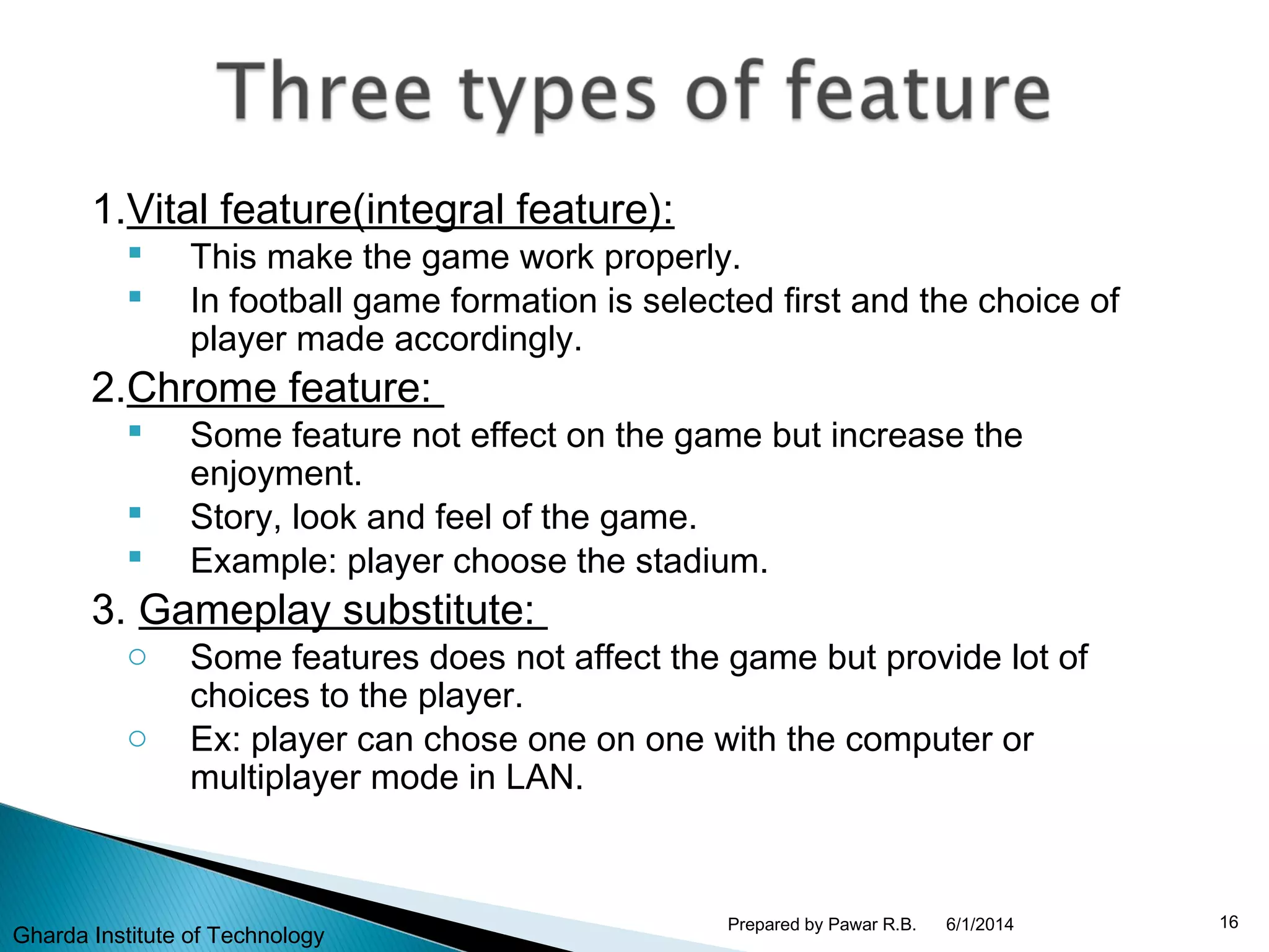 1.Vital feature(integral feature):
 This make the game work properly.
 In football game formation is selected first and the choice of
player made accordingly.
2.Chrome feature:
 Some feature not effect on the game but increase the
enjoyment.
 Story, look and feel of the game.
 Example: player choose the stadium.
3. Gameplay substitute:
o Some features does not affect the game but provide lot of
choices to the player.
o Ex: player can chose one on one with the computer or
multiplayer mode in LAN.
6/1/2014 16Prepared by Pawar R.B.
Gharda Institute of Technology
 