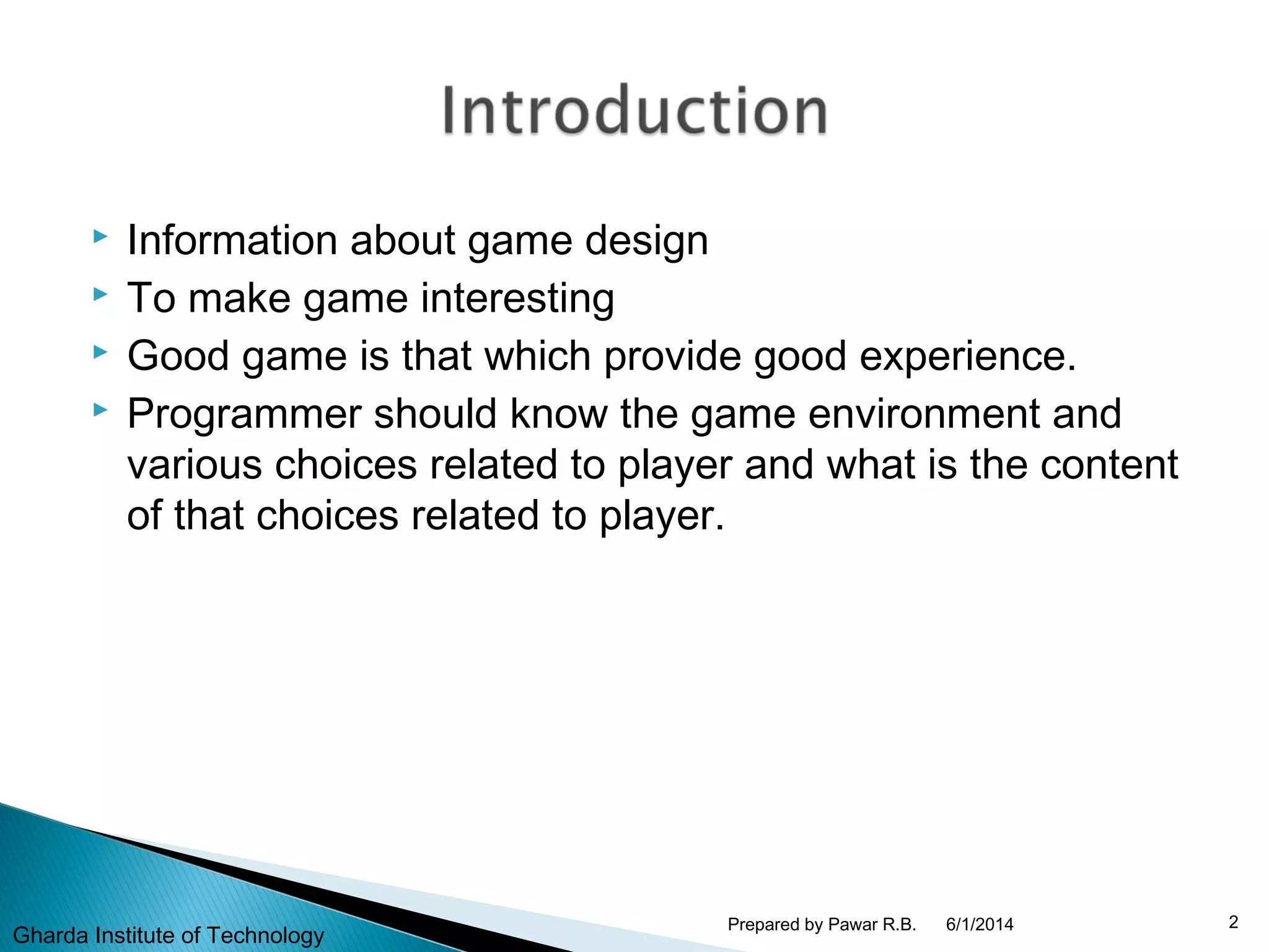  Information about game design
 To make game interesting
 Good game is that which provide good experience.
 Programmer should know the game environment and
various choices related to player and what is the content
of that choices related to player.
6/1/2014 2Prepared by Pawar R.B.
Gharda Institute of Technology
 