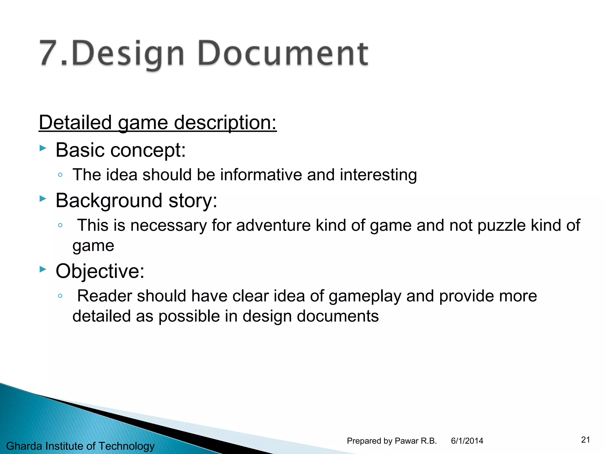 Detailed game description:
 Basic concept:
◦ The idea should be informative and interesting
 Background story:
◦ This is necessary for adventure kind of game and not puzzle kind of
game
 Objective:
◦ Reader should have clear idea of gameplay and provide more
detailed as possible in design documents
6/1/2014 21Prepared by Pawar R.B.
Gharda Institute of Technology
 