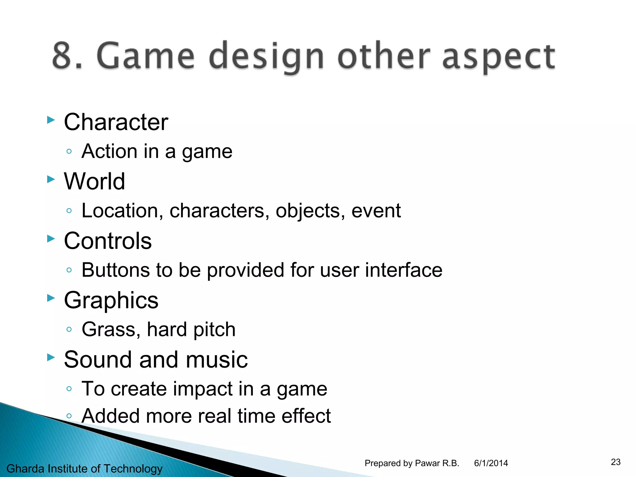  Character
◦ Action in a game
 World
◦ Location, characters, objects, event
 Controls
◦ Buttons to be provided for user interface
 Graphics
◦ Grass, hard pitch
 Sound and music
◦ To create impact in a game
◦ Added more real time effect
6/1/2014 23Prepared by Pawar R.B.
Gharda Institute of Technology
 