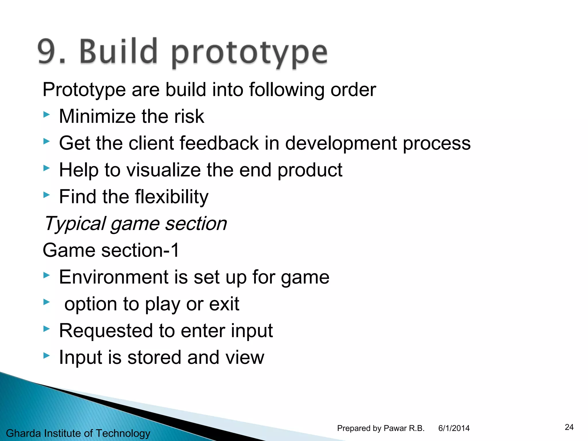 Prototype are build into following order
 Minimize the risk
 Get the client feedback in development process
 Help to visualize the end product
 Find the flexibility
Typical game section
Game section-1
 Environment is set up for game
 option to play or exit
 Requested to enter input
 Input is stored and view
6/1/2014 24Prepared by Pawar R.B.
Gharda Institute of Technology
 