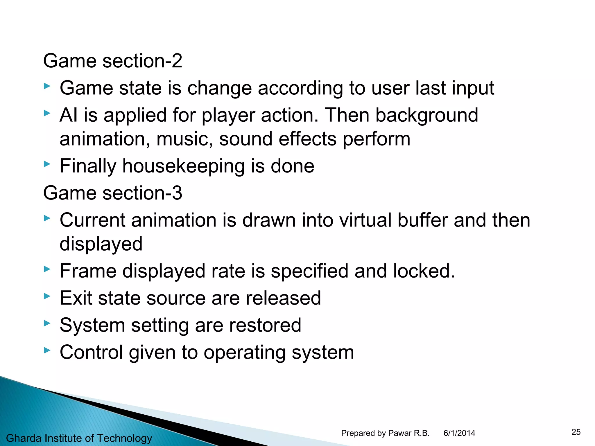 Game section-2
 Game state is change according to user last input
 AI is applied for player action. Then background
animation, music, sound effects perform
 Finally housekeeping is done
Game section-3
 Current animation is drawn into virtual buffer and then
displayed
 Frame displayed rate is specified and locked.
 Exit state source are released
 System setting are restored
 Control given to operating system
6/1/2014 25Prepared by Pawar R.B.
Gharda Institute of Technology
 
