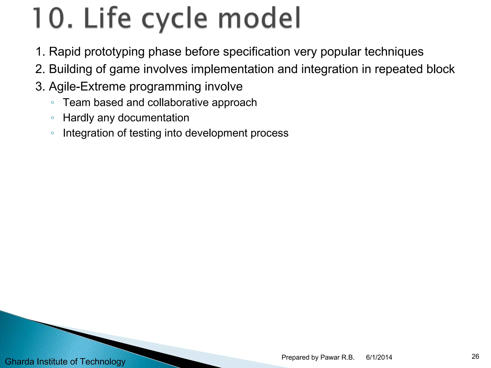 1. Rapid prototyping phase before specification very popular techniques
2. Building of game involves implementation and integration in repeated block
3. Agile-Extreme programming involve
◦ Team based and collaborative approach
◦ Hardly any documentation
◦ Integration of testing into development process
6/1/2014 26Prepared by Pawar R.B.
Gharda Institute of Technology
 