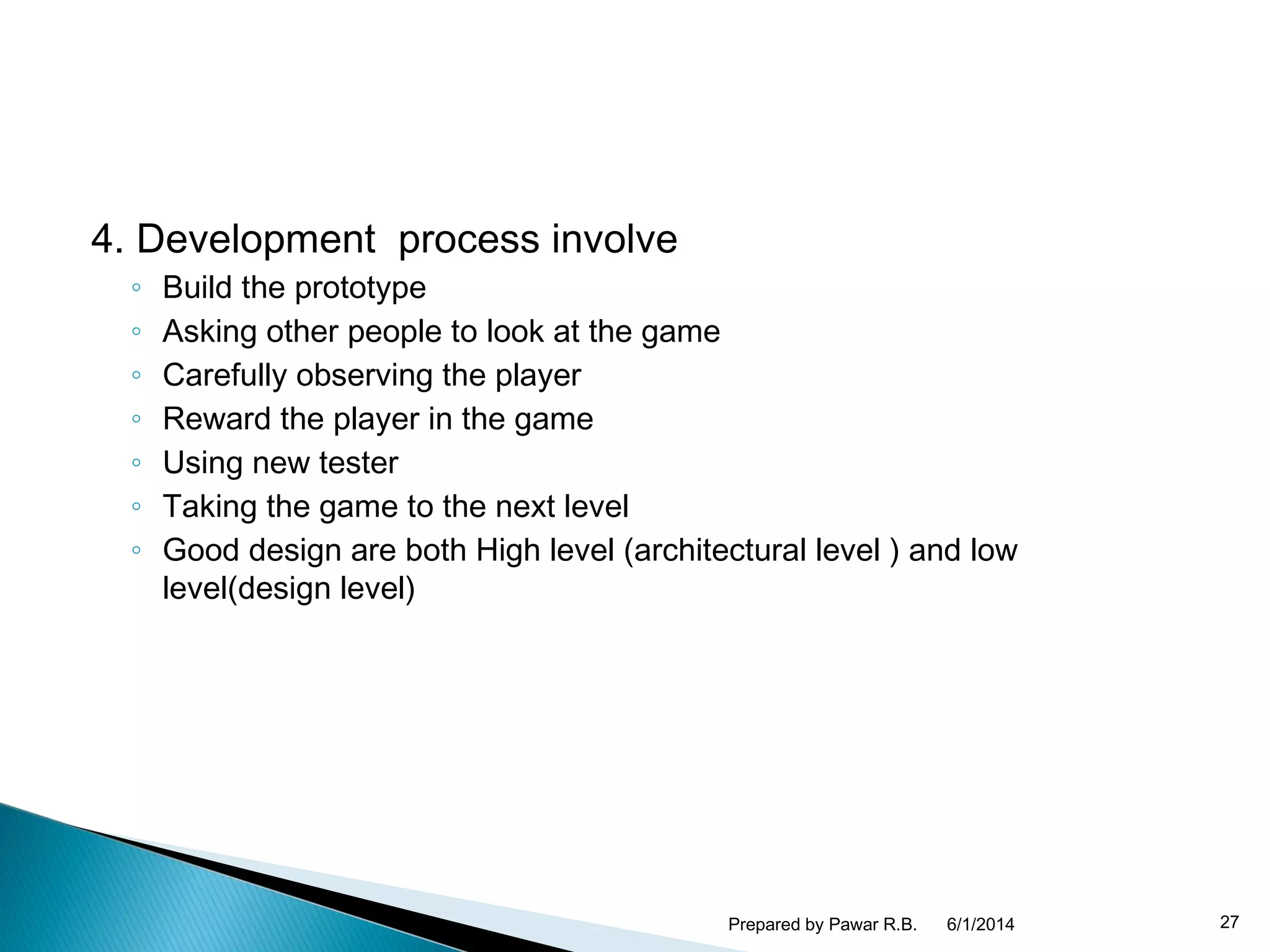 4. Development process involve
◦ Build the prototype
◦ Asking other people to look at the game
◦ Carefully observing the player
◦ Reward the player in the game
◦ Using new tester
◦ Taking the game to the next level
◦ Good design are both High level (architectural level ) and low
level(design level)
6/1/2014Prepared by Pawar R.B. 27
 