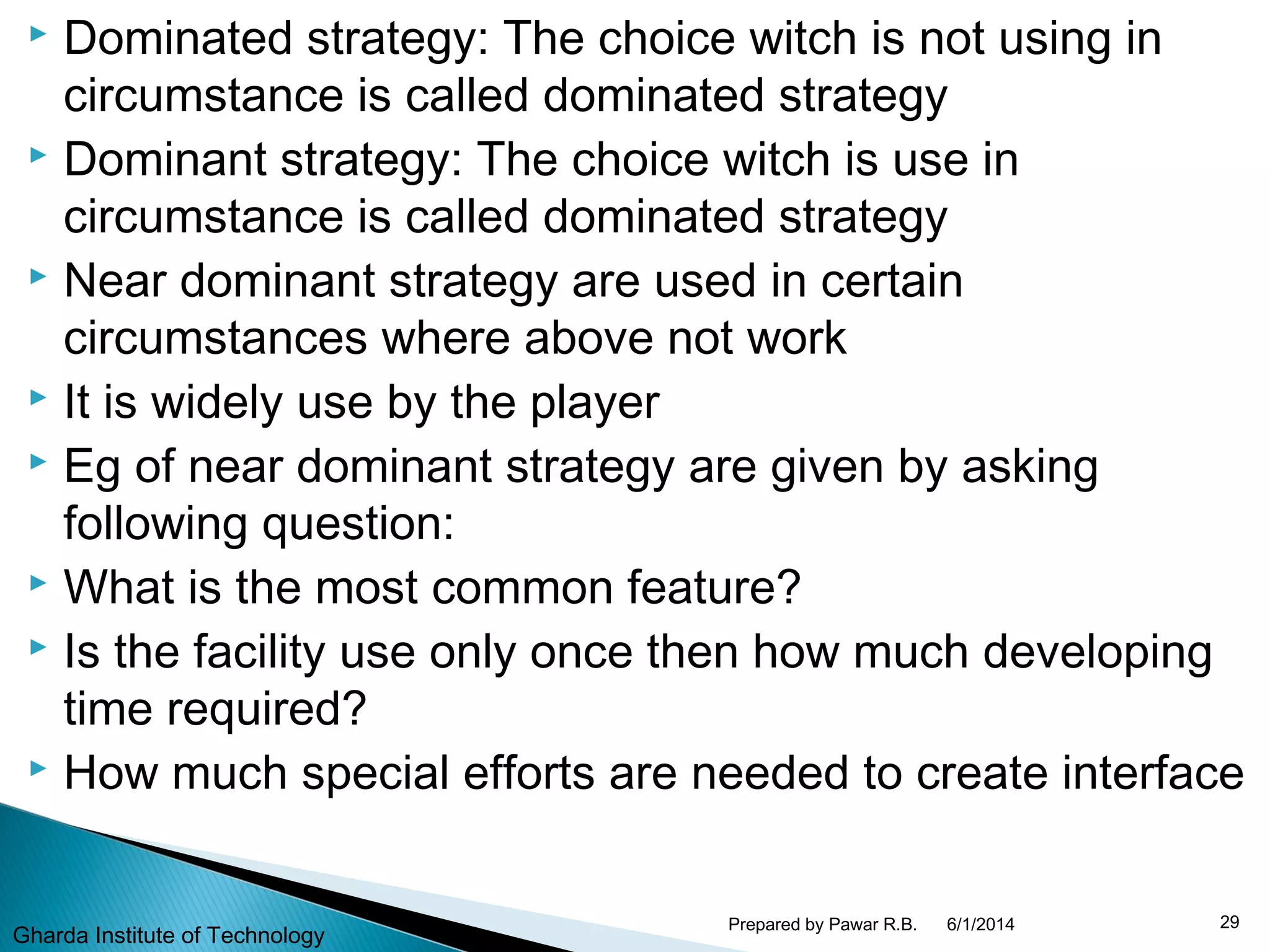  Dominated strategy: The choice witch is not using in
circumstance is called dominated strategy
 Dominant strategy: The choice witch is use in
circumstance is called dominated strategy
 Near dominant strategy are used in certain
circumstances where above not work
 It is widely use by the player
 Eg of near dominant strategy are given by asking
following question:
 What is the most common feature?
 Is the facility use only once then how much developing
time required?
 How much special efforts are needed to create interface
6/1/2014 29Prepared by Pawar R.B.
Gharda Institute of Technology
 