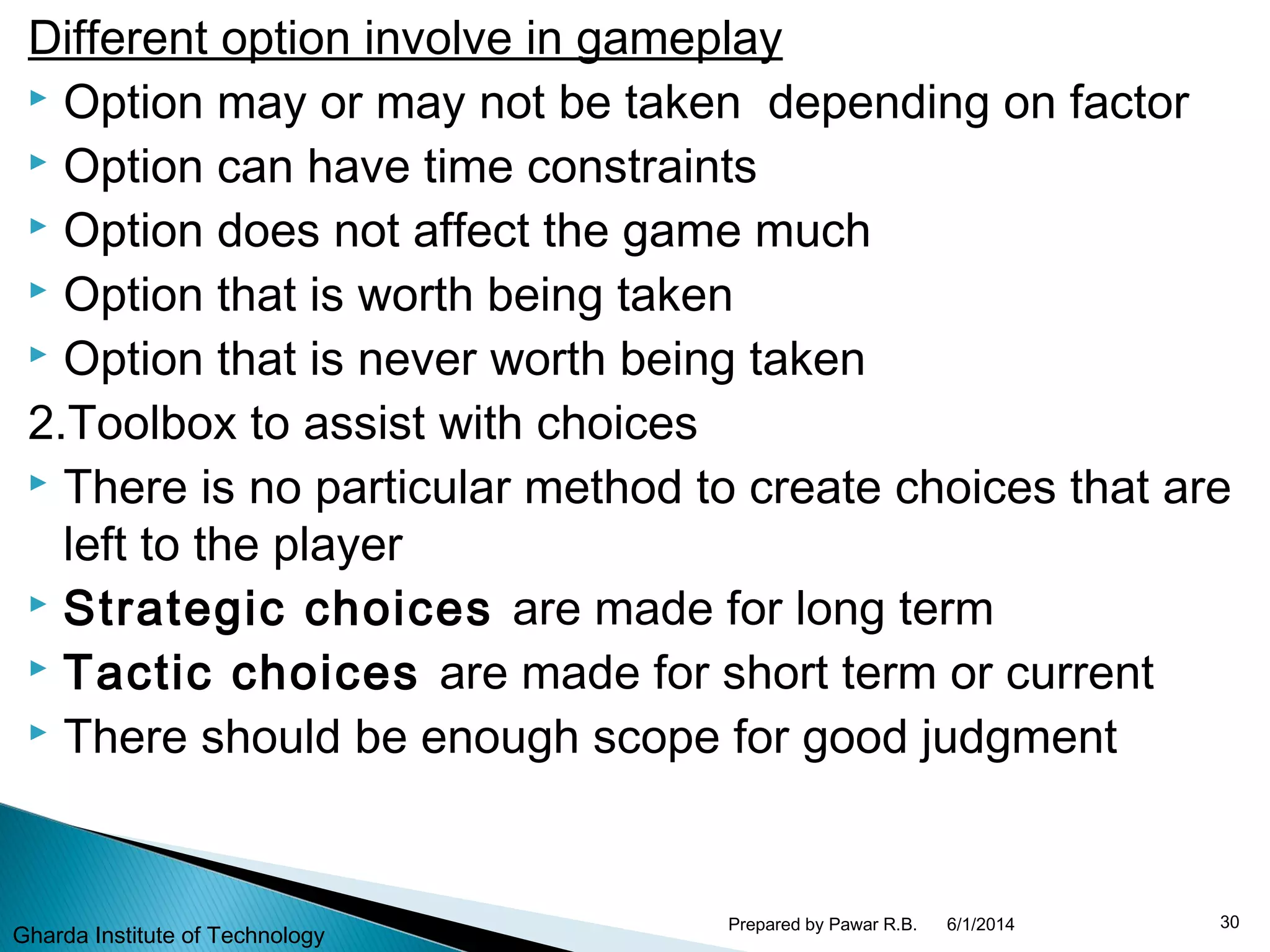 Different option involve in gameplay
 Option may or may not be taken depending on factor
 Option can have time constraints
 Option does not affect the game much
 Option that is worth being taken
 Option that is never worth being taken
2.Toolbox to assist with choices
 There is no particular method to create choices that are
left to the player
 Strategic choices are made for long term
 Tactic choices are made for short term or current
 There should be enough scope for good judgment
6/1/2014 30Prepared by Pawar R.B.
Gharda Institute of Technology
 