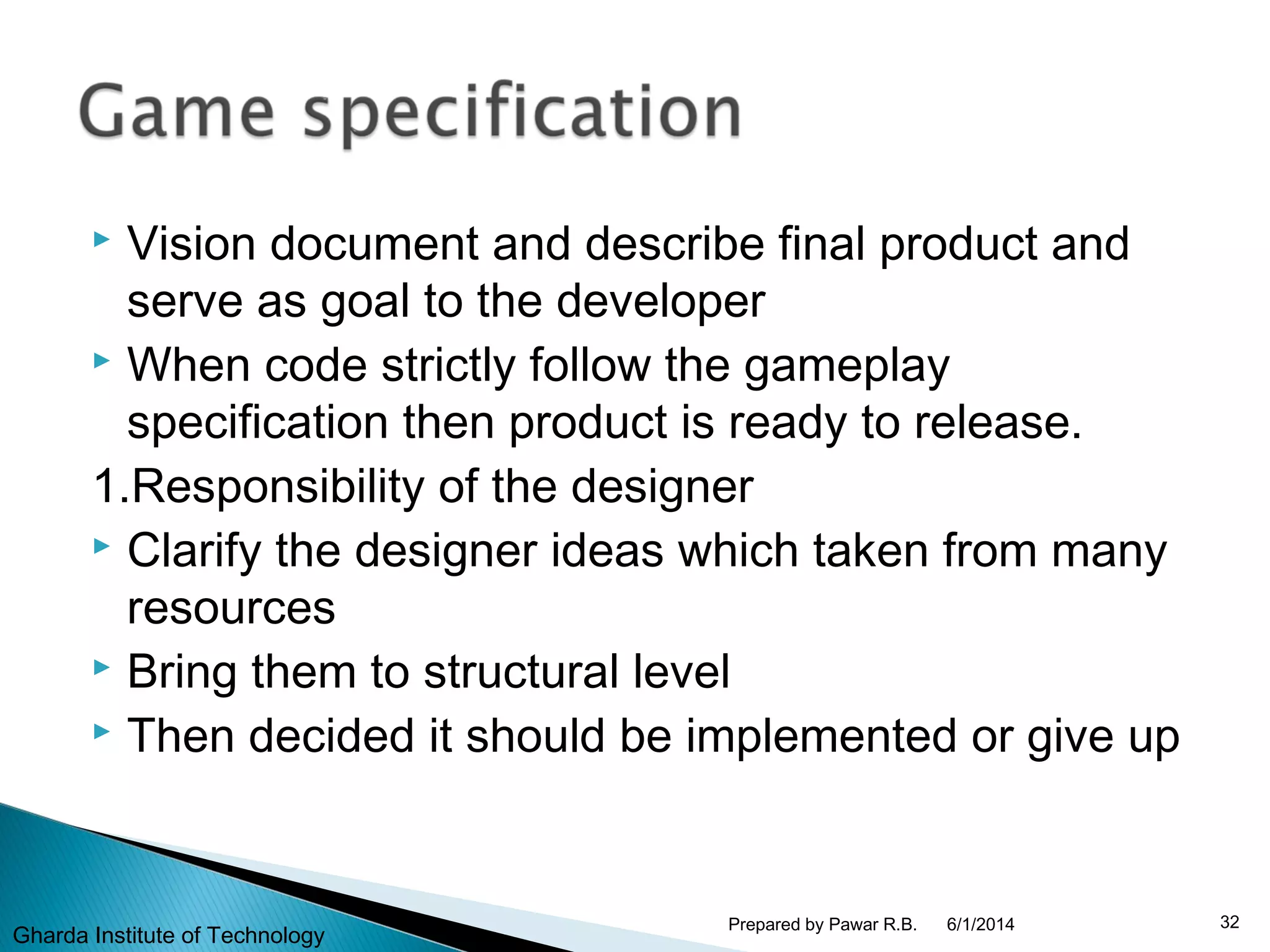  Vision document and describe final product and
serve as goal to the developer
 When code strictly follow the gameplay
specification then product is ready to release.
1.Responsibility of the designer
 Clarify the designer ideas which taken from many
resources
 Bring them to structural level
 Then decided it should be implemented or give up
6/1/2014 32Prepared by Pawar R.B.
Gharda Institute of Technology
 