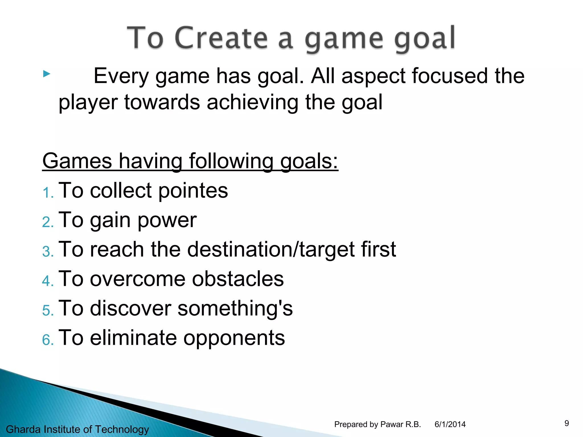  Every game has goal. All aspect focused the
player towards achieving the goal
Games having following goals:
1. To collect pointes
2. To gain power
3. To reach the destination/target first
4. To overcome obstacles
5. To discover something's
6. To eliminate opponents
6/1/2014 9Prepared by Pawar R.B.
Gharda Institute of Technology
 