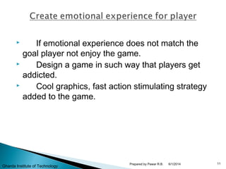  If emotional experience does not match the
goal player not enjoy the game.
 Design a game in such way that players get
addicted.
 Cool graphics, fast action stimulating strategy
added to the game.
6/1/2014 11Prepared by Pawar R.B.
Gharda Institute of Technology
 