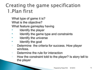 What type of game it is?
What is the objective?
What feature gameplay having
 Identify the player
 Identify the game type and constraints
 Identify the universe
 Identify the goal
o Determine the criteria for success. How player
win/loss.
o Determine the rule for interaction
o How the constraint told to the player? Is story tell to
the player
6/1/2014 13Prepared by Pawar R.B.
 