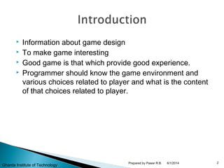 Information about game design
 To make game interesting
 Good game is that which provide good experience.
 Programmer should know the game environment and
various choices related to player and what is the content
of that choices related to player.
6/1/2014 2Prepared by Pawar R.B.
Gharda Institute of Technology
 