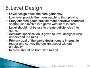  Level design affect the core gameplay.
 Low level provide the more watching than playing
 Story oriented game provide more narrative character
so that user involve into game with lot of interest.
 Level should not be use to create deficiencies into
game.
 Accurate specification is given to level designer who
understand the rules
 Primary goal of the game design create interest in
reader and convey the design aspect without
ambiguity.
 Interest should be from start to end.
6/1/2014 20Prepared by Pawar R.B.
Gharda Institute of Technology
 