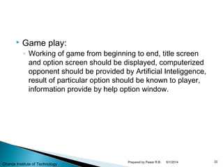  Game play:
◦ Working of game from beginning to end, title screen
and option screen should be displayed, computerized
opponent should be provided by Artificial Inteliggence,
result of particular option should be known to player,
information provide by help option window.
6/1/2014 22Prepared by Pawar R.B.
Gharda Institute of Technology
 