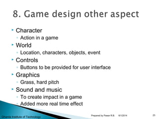  Character
◦ Action in a game
 World
◦ Location, characters, objects, event
 Controls
◦ Buttons to be provided for user interface
 Graphics
◦ Grass, hard pitch
 Sound and music
◦ To create impact in a game
◦ Added more real time effect
6/1/2014 23Prepared by Pawar R.B.
Gharda Institute of Technology
 