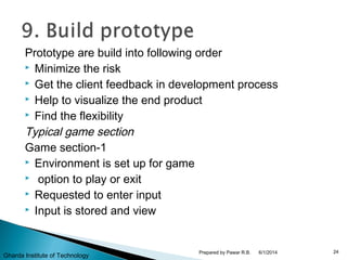 Prototype are build into following order
 Minimize the risk
 Get the client feedback in development process
 Help to visualize the end product
 Find the flexibility
Typical game section
Game section-1
 Environment is set up for game
 option to play or exit
 Requested to enter input
 Input is stored and view
6/1/2014 24Prepared by Pawar R.B.
Gharda Institute of Technology
 