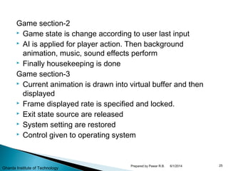Game section-2
 Game state is change according to user last input
 AI is applied for player action. Then background
animation, music, sound effects perform
 Finally housekeeping is done
Game section-3
 Current animation is drawn into virtual buffer and then
displayed
 Frame displayed rate is specified and locked.
 Exit state source are released
 System setting are restored
 Control given to operating system
6/1/2014 25Prepared by Pawar R.B.
Gharda Institute of Technology
 