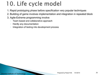 1. Rapid prototyping phase before specification very popular techniques
2. Building of game involves implementation and integration in repeated block
3. Agile-Extreme programming involve
◦ Team based and collaborative approach
◦ Hardly any documentation
◦ Integration of testing into development process
6/1/2014 26Prepared by Pawar R.B.
Gharda Institute of Technology
 