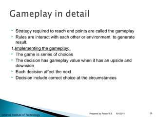  Strategy required to reach end points are called the gameplay
 Rules are interact with each other or environment to generate
result.
1.Implementing the gameplay:
 The game is series of choices
 The decision has gameplay value when it has an upside and
downside
 Each decision affect the next
 Decision include correct choice at the circumstances
6/1/2014 28Prepared by Pawar R.B.
Gharda Institute of Technology
 